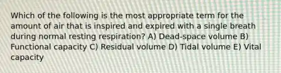 Which of the following is the most appropriate term for the amount of air that is inspired and expired with a single breath during normal resting respiration? A) Dead-space volume B) Functional capacity C) Residual volume D) Tidal volume E) Vital capacity