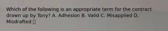 Which of the following is an appropriate term for the contract drawn up by Tony? A. Adhesion B. Valid C. Misapplied D. Misdrafted