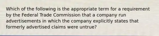 Which of the following is the appropriate term for a requirement by the Federal Trade Commission that a company run advertisements in which the company explicitly states that formerly advertised claims were untrue?