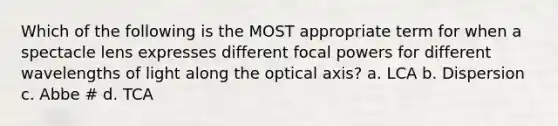 Which of the following is the MOST appropriate term for when a spectacle lens expresses different focal powers for different wavelengths of light along the optical axis? a. LCA b. Dispersion c. Abbe # d. TCA