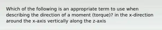 Which of the following is an appropriate term to use when describing the direction of a moment (torque)? in the x-direction around the x-axis vertically along the z-axis