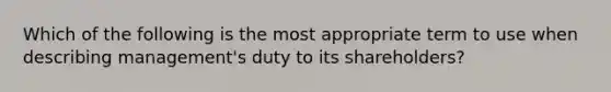 Which of the following is the most appropriate term to use when describing management's duty to its shareholders?