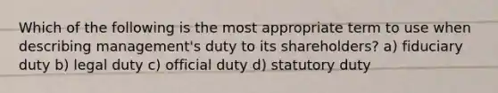 Which of the following is the most appropriate term to use when describing management's duty to its shareholders? a) fiduciary duty b) legal duty c) official duty d) statutory duty