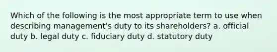 Which of the following is the most appropriate term to use when describing management's duty to its shareholders? a. official duty b. legal duty c. fiduciary duty d. statutory duty