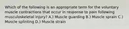 Which of the following is an appropriate term for the voluntary muscle contractions that occur in response to pain following musculoskeletal injury? A.) Muscle guarding B.) Muscle sprain C.) Muscle splinting D.) Muscle strain