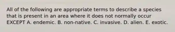 All of the following are appropriate terms to describe a species that is present in an area where it does not normally occur EXCEPT A. endemic. B. non-native. C. invasive. D. alien. E. exotic.