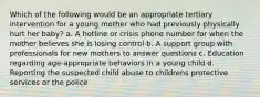 Which of the following would be an appropriate tertiary intervention for a young mother who had previously physically hurt her baby? a. A hotline or crisis phone number for when the mother believes she is losing control b. A support group with professionals for new mothers to answer questions c. Education regarding age-appropriate behaviors in a young child d. Reporting the suspected child abuse to childrens protective services or the police