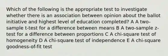 Which of the following is the appropriate test to investigate whether there is an association between opinion about the ballot initiative and highest level of education completed? A A two-sample t-test for a difference between means B A two-sample z-test for a difference between proportions C A chi-square test of homogeneity D A chi-square test of independence E A chi-square goodness-of-fit test