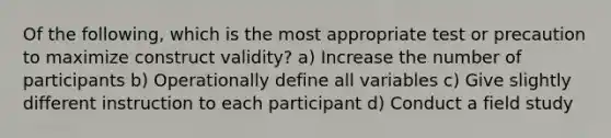 Of the following, which is the most appropriate test or precaution to maximize construct validity? a) Increase the number of participants b) Operationally define all variables c) Give slightly different instruction to each participant d) Conduct a field study