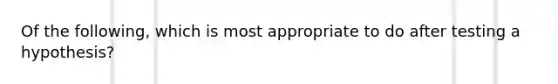 Of the following, which is most appropriate to do after testing a hypothesis?