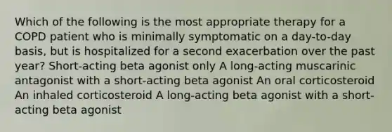 Which of the following is the most appropriate therapy for a COPD patient who is minimally symptomatic on a day-to-day basis, but is hospitalized for a second exacerbation over the past year? Short-acting beta agonist only A long-acting muscarinic antagonist with a short-acting beta agonist An oral corticosteroid An inhaled corticosteroid A long-acting beta agonist with a short-acting beta agonist