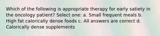 Which of the following is appropriate therapy for early satiety in the oncology patient? Select one: a. Small frequent meals b. High fat calorically dense foods c. All answers are correct d. Calorically dense supplements