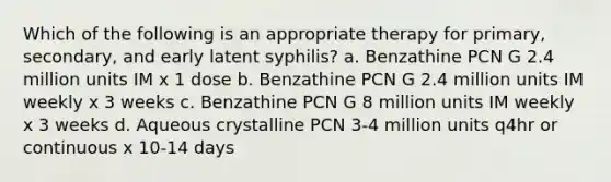 Which of the following is an appropriate therapy for primary, secondary, and early latent syphilis? a. Benzathine PCN G 2.4 million units IM x 1 dose b. Benzathine PCN G 2.4 million units IM weekly x 3 weeks c. Benzathine PCN G 8 million units IM weekly x 3 weeks d. Aqueous crystalline PCN 3-4 million units q4hr or continuous x 10-14 days