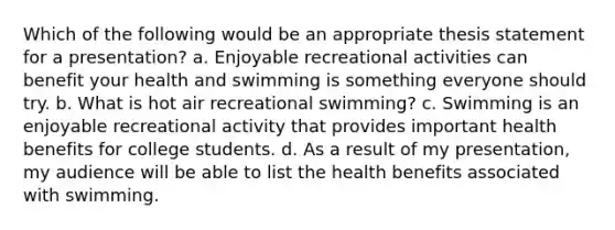 Which of the following would be an appropriate thesis statement for a presentation? a. Enjoyable recreational activities can benefit your health and swimming is something everyone should try. b. What is hot air recreational swimming? c. Swimming is an enjoyable recreational activity that provides important health benefits for college students. d. As a result of my presentation, my audience will be able to list the health benefits associated with swimming.