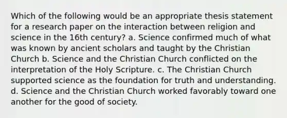 Which of the following would be an appropriate thesis statement for a research paper on the interaction between religion and science in the 16th century? a. Science confirmed much of what was known by ancient scholars and taught by the Christian Church b. Science and the Christian Church conflicted on the interpretation of the Holy Scripture. c. The Christian Church supported science as the foundation for truth and understanding. d. Science and the Christian Church worked favorably toward one another for the good of society.