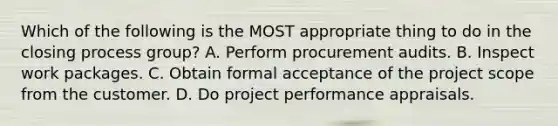 Which of the following is the MOST appropriate thing to do in the closing process group? A. Perform procurement audits. B. Inspect work packages. C. Obtain formal acceptance of the project scope from the customer. D. Do project performance appraisals.