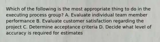 Which of the following is the most appropriate thing to do in the executing process group? A. Evaluate individual team member performance B. Evaluate customer satisfaction regarding the project C. Determine acceptance criteria D. Decide what level of accuracy is required for estimates