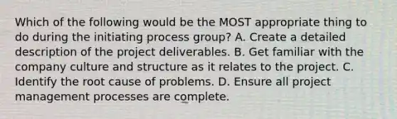 Which of the following would be the MOST appropriate thing to do during the initiating process group? A. Create a detailed description of the project deliverables. B. Get familiar with the company culture and structure as it relates to the project. C. Identify the root cause of problems. D. Ensure all project management processes are complete.