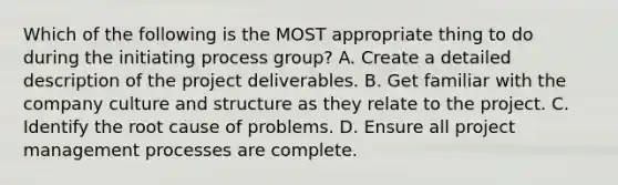 Which of the following is the MOST appropriate thing to do during the initiating process group? A. Create a detailed description of the project deliverables. B. Get familiar with the company culture and structure as they relate to the project. C. Identify the root cause of problems. D. Ensure all project management processes are complete.