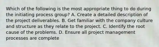 Which of the following is the most appropriate thing to do during the initiating process group? A. Create a detailed description of the project deliverables. B. Get familiar with the company culture and structure as they relate to the project. C. Identify the root cause of the problems. D. Ensure all project management processes are complete