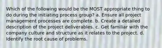 Which of the following would be the MOST appropriate thing to do during the initiating process group? a. Ensure all project management processes are complete. b. Create a detailed description of the project deliverables. c. Get familiar with the company culture and structure as it relates to the project. d. Identify the root cause of problems.