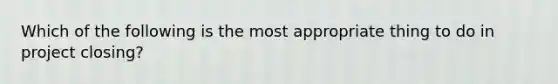 Which of the following is the most appropriate thing to do in project closing?