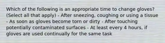 Which of the following is an appropriate time to change gloves? (Select all that apply) - After sneezing, coughing or using a tissue - As soon as gloves become torn or dirty - After touching potentially contaminated surfaces - At least every 4 hours, if gloves are used continually for the same task