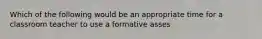 Which of the following would be an appropriate time for a classroom teacher to use a formative asses