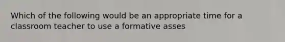 Which of the following would be an appropriate time for a classroom teacher to use a formative asses