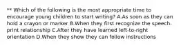 ** Which of the following is the most appropriate time to encourage young children to start writing? A.As soon as they can hold a crayon or marker B.When they first recognize the speech-print relationship C.After they have learned left-to-right orientation D.When they show they can follow instructions