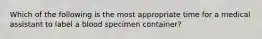 Which of the following is the most appropriate time for a medical assistant to label a blood specimen container?