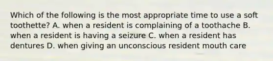 Which of the following is the most appropriate time to use a soft toothette? A. when a resident is complaining of a toothache B. when a resident is having a seizure C. when a resident has dentures D. when giving an unconscious resident mouth care