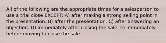 All of the following are the appropriate times for a salesperson to use a trial close EXCEPT: A) after making a strong selling point in the presentation. B) after the presentation. C) after answering an objection. D) immediately after closing the sale. E) immediately before moving to close the sale.