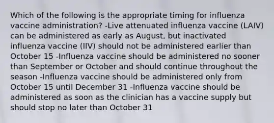 Which of the following is the appropriate timing for influenza vaccine administration? -Live attenuated influenza vaccine (LAIV) can be administered as early as August, but inactivated influenza vaccine (IIV) should not be administered earlier than October 15 -Influenza vaccine should be administered no sooner than September or October and should continue throughout the season -Influenza vaccine should be administered only from October 15 until December 31 -Influenza vaccine should be administered as soon as the clinician has a vaccine supply but should stop no later than October 31