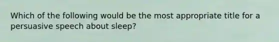 Which of the following would be the most appropriate title for a persuasive speech about sleep?