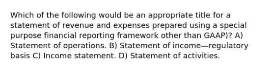 Which of the following would be an appropriate title for a statement of revenue and expenses prepared using a special purpose financial reporting framework other than GAAP)? A) Statement of operations. B) Statement of income—regulatory basis C) Income statement. D) Statement of activities.