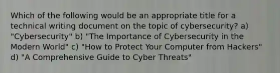 Which of the following would be an appropriate title for a technical writing document on the topic of cybersecurity? a) "Cybersecurity" b) "The Importance of Cybersecurity in the Modern World" c) "How to Protect Your Computer from Hackers" d) "A Comprehensive Guide to Cyber Threats"