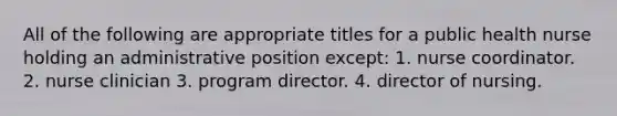 All of the following are appropriate titles for a public health nurse holding an administrative position except: 1. nurse coordinator. 2. nurse clinician 3. program director. 4. director of nursing.