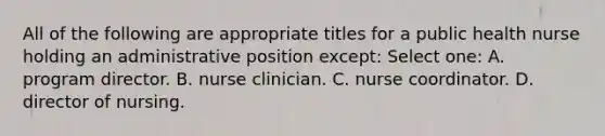 All of the following are appropriate titles for a public health nurse holding an administrative position except: Select one: A. program director. B. nurse clinician. C. nurse coordinator. D. director of nursing.