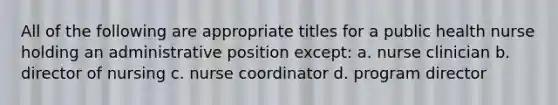 All of the following are appropriate titles for a public health nurse holding an administrative position except: a. nurse clinician b. director of nursing c. nurse coordinator d. program director