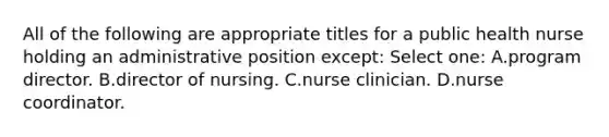 All of the following are appropriate titles for a public health nurse holding an administrative position except: Select one: A.program director. B.director of nursing. C.nurse clinician. D.nurse coordinator.