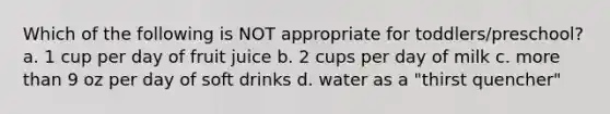 Which of the following is NOT appropriate for toddlers/preschool? a. 1 cup per day of fruit juice b. 2 cups per day of milk c. more than 9 oz per day of soft drinks d. water as a "thirst quencher"