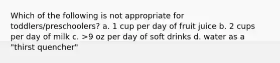 Which of the following is not appropriate for toddlers/preschoolers? a. 1 cup per day of fruit juice b. 2 cups per day of milk c. >9 oz per day of soft drinks d. water as a "thirst quencher"