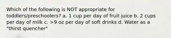 Which of the following is NOT appropriate for toddlers/preschoolers? a. 1 cup per day of fruit juice b. 2 cups per day of milk c. >9 oz per day of soft drinks d. Water as a "thirst quencher"