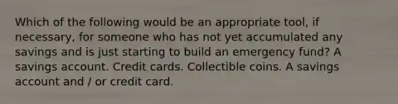 Which of the following would be an appropriate tool, if necessary, for someone who has not yet accumulated any savings and is just starting to build an emergency fund? A savings account. Credit cards. Collectible coins. A savings account and / or credit card.