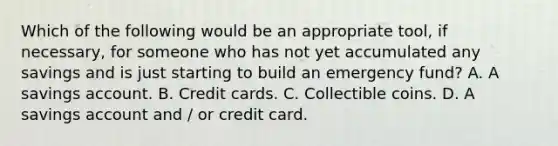 Which of the following would be an appropriate tool, if necessary, for someone who has not yet accumulated any savings and is just starting to build an emergency fund? A. A savings account. B. Credit cards. C. Collectible coins. D. A savings account and / or credit card.