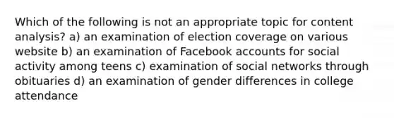 Which of the following is not an appropriate topic for <a href='https://www.questionai.com/knowledge/kqA4k5GbRa-content-analysis' class='anchor-knowledge'>content analysis</a>? a) an examination of election coverage on various website b) an examination of Facebook accounts for social activity among teens c) examination of social networks through obituaries d) an examination of gender differences in college attendance