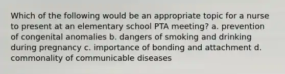 Which of the following would be an appropriate topic for a nurse to present at an elementary school PTA meeting? a. prevention of congenital anomalies b. dangers of smoking and drinking during pregnancy c. importance of bonding and attachment d. commonality of communicable diseases