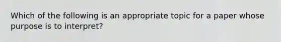 Which of the following is an appropriate topic for a paper whose purpose is to interpret?