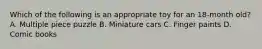 Which of the following is an appropriate toy for an 18-month old? A. Multiple piece puzzle B. Miniature cars C. Finger paints D. Comic books